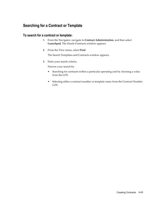 Creating Contracts    1-11
Searching for a Contract or Template
To search for a contract or template:
1. From the Navigator, navigate to Contract Administration, and then select
Launchpad. The Oracle Contracts window appears.
2. From the View menu, select Find.
The Search Templates and Contracts window appears.
3. Enter your search criteria.
Narrow your search by:
• Searching for contracts within a particular operating unit by choosing a value
from the LOV.
• Selecting either a contract number or template name from the Contract Number
LOV.
 