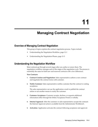 Managing Contract Negotiation    11-1
11
Managing Contract Negotiation
Overview of Managing Contract Negotiation
This group of topics explains the contract negotiation process. Topics include:
• Understanding the Negotiation Workflow, page 11-1
• Understanding the Negotiation Phases, page 11-3
Understanding the Negotiation Workflow
Most contracts go through several stages after you author or renew them. The
negotiation workflow manages each of the stages of the negotiation cycle. The process is
essentially the same for both new and renewed contracts with a few differences.
New Contracts
1. Contract Creation and Negotiation: Sales representative authors a new contract
and negotiates the contract terms with customer.
2. Notify Customer: Sales representative notifies customer that the contract is waiting
acceptance.
The sales representative can use the application e-mail or publish the contract
online or use another means to notify the customer.
3. Customer Acceptance: Customer accepts, declines, or requests additional
information either through the Online Acceptance Portal or verbally.
4. Internal Approval: After the customer or sales representative accepts the contracts
the Internal Approval action is available from the Administrator Workbench .
5. Activation: Application activates the contract following acceptance and approval.
 