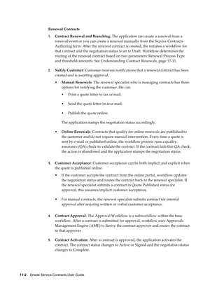 11-2    Oracle Service Contracts User Guide
Renewal Contracts
1. Contract Renewal and Branching: The application can create a renewal from a
renewal event or you can create a renewal manually from the Service Contracts
Authoring form. After the renewal contract is created, the initiates a workflow for
that contract and the negotiation status is set to Draft. Workflow determines the
routing of the renewal contract based on two parameters: Renewal Process Type
and threshold amounts. See Understanding Contract Renewals, page 17-11.
2. Notify Customer: Customer receives notifications that a renewal contract has been
created and is awaiting approval.
• Manual Renewals: The renewal specialist who is managing contracts has three
options for notifying the customer. He can:
• Print a quote letter to fax or mail.
• Send the quote letter in an e-mail.
• Publish the quote online.
The application stamps the negotiation status accordingly.
• Online Renewals: Contracts that qualify for online renewals are published to
the customer and do not require manual intervention. Every time a quote is
sent by e-mail or published online, the workflow process runs a quality
assurance (QA) check to validate the contract. If the contract fails this QA check,
the action is abandoned and the application stamps the negotiation status.
3. Customer Acceptance: Customer acceptance can be both implicit and explicit when
the quote is published online.
• If the customer accepts the contract from the online portal, workflow updates
the negotiation status and routes the contract back to the renewal specialist. If
the renewal specialist submits a contract in Quote Published status for
approval, this assumes implicit customer acceptance.
• For manual contracts, the renewal specialist submits contract for internal
approval after securing written or verbal customer acceptance.
4. Contract Approval: The Approval Workflow is a subworkflow within the base
workflow. After a contract is submitted for approval, workflow uses Approvals
Management Engine (AME) to derive the contract approver and routes the contract
to that approver.
5. Contract Activation: After a contract is approved, the application activates the
contract. The contract status changes to Active or Signed and the negotiation status
changes to Complete.
 