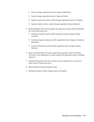 Managing Contract Negotiation    11-7
• System changes negotiation status to Approval QA Failed.
• System changes negotiation status to Approval Failed.
• Approver approves contract, which changes negotiation status to Complete.
• Approver rejects contract, which changes negotiation status to Rejected.
• Quote Published: If the system updates the negotiation status to Quote Published,
one of the following occurs:
• Customer accepts the quote and the negotiation status changes to Quote
Accepted.
• Customer requests assistance and the negotiation status changes to Assistance
Requested.
• Customer declines the quote and the negotiation status changes to Quote
Declined.
• Quote Accepted: Either the system updates the negotiation status to Pending
Activation, or the salesperson or system updates the negotiation status to Pending
Approval.
• Assistance Requested: After the customer receives assistance, he can choose to
either accept or decline the quote.
• Quote Declined: Customer declines quote.
• Pending Activation: System changes status to Complete.
 
