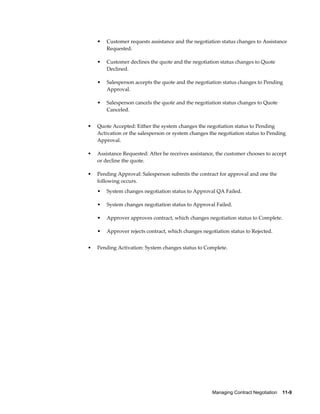 Managing Contract Negotiation    11-9
• Customer requests assistance and the negotiation status changes to Assistance
Requested.
• Customer declines the quote and the negotiation status changes to Quote
Declined.
• Salesperson accepts the quote and the negotiation status changes to Pending
Approval.
• Salesperson cancels the quote and the negotiation status changes to Quote
Canceled.
• Quote Accepted: Either the system changes the negotiation status to Pending
Activation or the salesperson or system changes the negotiation status to Pending
Approval.
• Assistance Requested: After he receives assistance, the customer chooses to accept
or decline the quote.
• Pending Approval: Salesperson submits the contract for approval and one the
following occurs.
• System changes negotiation status to Approval QA Failed.
• System changes negotiation status to Approval Failed.
• Approver approves contract, which changes negotiation status to Complete.
• Approver rejects contract, which changes negotiation status to Rejected.
• Pending Activation: System changes status to Complete.
 