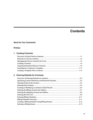     iii
 
Contents
Send Us Your Comments
Preface
1 Creating Contracts
Overview of Oracle Service Contracts...................................................................................... 1-1
Elements of a Service Contract..................................................................................................1-2
Managing the Service Contract Life Cycle .............................................................................. 1-4
Creating a Contract.................................................................................................................... 1-4
Copying Information Between Contracts................................................................................. 1-8
Searching for a Contract or Template..................................................................................... 1-11
Creating a Template from a Contract......................................................................................1-13
2 Entering Defaults for Contracts
Overview of Entering Defaults for Contracts...........................................................................2-2
Specifying Contract Effectivity and Maximum Duration........................................................ 2-2
Entering Parties to the Contract................................................................................................ 2-3
Entering Party Contacts............................................................................................................. 2-4
Creating or Modifying a Customer Contact Record................................................................. 2-5
Entering the Billing Account and Address............................................................................... 2-7
Entering the Shipping Account and Address........................................................................... 2-8
Entering the Price List............................................................................................................... 2-9
Entering Billing Schedules......................................................................................................2-11
Billing Schedules Overview................................................................................................... 2-11
Creating a Billing Schedule Using Billing Streams............................................................... 2-12
Entering a Billing Stream........................................................................................................ 2-13
 
