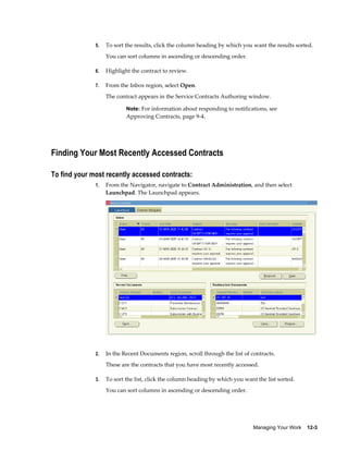 Managing Your Work    12-3
5. To sort the results, click the column heading by which you want the results sorted.
You can sort columns in ascending or descending order.
6. Highlight the contract to review.
7. From the Inbox region, select Open.
The contract appears in the Service Contracts Authoring window.
Note: For information about responding to notifications, see
Approving Contracts, page 9-4.
Finding Your Most Recently Accessed Contracts
To find your most recently accessed contracts:
1. From the Navigator, navigate to Contract Administration, and then select
Launchpad. The Launchpad appears.
2. In the Recent Documents region, scroll through the list of contracts.
These are the contracts that you have most recently accessed.
3. To sort the list, click the column heading by which you want the list sorted.
You can sort columns in ascending or descending order.
 