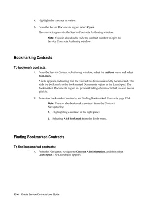 12-4    Oracle Service Contracts User Guide
4. Highlight the contract to review.
5. From the Recent Documents region, select Open.
The contract appears in the Service Contracts Authoring window.
Note: You can also double-click the contract number to open the
Service Contracts Authoring window.
Bookmarking Contracts
To bookmark contracts:
1. From the Service Contracts Authoring window, select the Actions menu and select
Bookmark.
A note appears, indicating that the contract has been successfully bookmarked. This
adds the bookmark to the Bookmarked Documents region in the Launchpad. The
Bookmarked Documents region is a personal listing of contracts that you can access
quickly.
2. To review bookmarked contracts, see Finding Bookmarked Contracts, page 12-4.
Note: You can also bookmark a contract from the Contract
Navigator by:
1. Highlighting a contract in the right panel
2. Selecting Add Bookmark from the Tools menu.
Finding Bookmarked Contracts
To find bookmarked contracts:
1. From the Navigator, navigate to Contract Administration, and then select
Launchpad. The Launchpad appears.
 