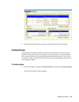 Managing Your Work    12-5
2. In the Bookmarked Documents region, scroll through the listing of contracts.
Creating Groups
Groups help you to organize and find contracts more efficiently. A contract can be in
more than one group at a time. For example, a contract can be in your personal group
My Contracts and also be in the public group Business World Contracts. You can also
use groups to help you identify contracts that can be processed through actions such as
mass change, or reports.
To create a group:
1. From the Navigator, navigate to Contract Groups, and then select Contract Groups
.
The Contracts Groups window appears.
 