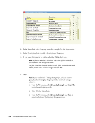 12-6    Oracle Service Contracts User Guide
2. In the Name field enter the group name, for example, Service Agreements.
3. In the Description field, provide a description of the group.
4. If you want this folder to be public, select the Public check box.
Note: If you do not select the Public check box, you will create a
private folder that only you will see.
For you to be able to create public folders, your administrator must
set the profile OKC: Public Group Creator to Yes.
5. Save.
Note: If you want to see a listing of all groups, you can use the
query function to display the groups in the Contracts Groups
window.
1. From the View menu, select Query by Example and Enter. The
form changes to query mode.
2. Enter % in the Name field.
3. From the View menu, select Query by Example and Run. A
complete listing of the Contract Groups appears.
 