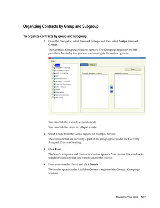 Managing Your Work    12-7
Organizing Contracts by Group and Subgroup
To organize contracts by group and subgroup:
1. From the Navigator, select Contract Groups, and then select Assign Contract
Groups.
The Contracts Groupings window appears. The Groupings region on the left
provides a hierarchy that you can use to navigate the contract groups.
You can click the + icon to expand a node
You can click the - icon to collapse a node.
2. Select a node from the Global region, for example, Service.
The contracts that are currently a part of the group appear under the Currently
Assigned Contracts heading.
3. Click Find.
The Search templates and Contracts window appears. You can use this window to
search for contracts that you want to add to the criteria.
4. Enter your search criteria, and click Search.
The results appear in the Available Contracts region of the Contract Groupings
window.
 