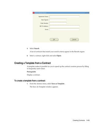 Creating Contracts    1-13
5. Select Search.
A list of contracts that match your search criteria appear in the Results region.
6. Select a contract, right-click and select Open.
Creating a Template from a Contract
A template makes it possible for you to speed up the contract creation process by filling
in frequently used values.
Prerequisite
Display a contract.
To create a template from a contract:
1. From the Actions menu, select Save as Template.
The Save As Template window appears.
 