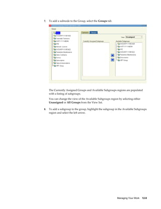 Managing Your Work    12-9
7. To add a subnode to the Group, select the Groups tab.
The Currently Assigned Groups and Available Subgroups regions are populated
with a listing of subgroups.
You can change the view of the Available Subgroups region by selecting either
Unassigned or All Groups from the View list.
8. To add a subgroup to the group, highlight the subgroup in the Available Subgroups
region and select the left arrow.
 