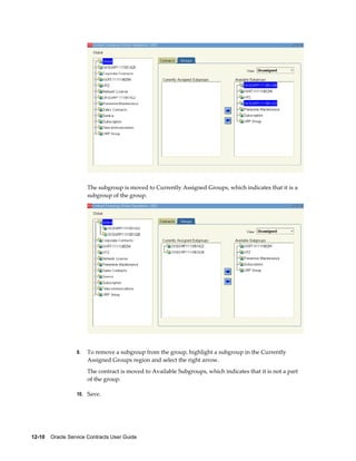 12-10    Oracle Service Contracts User Guide
The subgroup is moved to Currently Assigned Groups, which indicates that it is a
subgroup of the group.
9. To remove a subgroup from the group, highlight a subgroup in the Currently
Assigned Groups region and select the right arrow.
The contract is moved to Available Subgroups, which indicates that it is not a part
of the group.
10. Save.
 