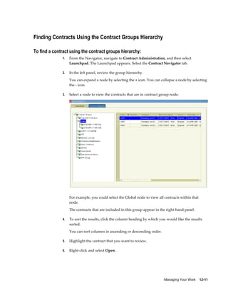 Managing Your Work    12-11
Finding Contracts Using the Contract Groups Hierarchy
To find a contract using the contract groups hierarchy:
1. From the Navigator, navigate to Contract Administration, and then select
Launchpad. The Launchpad appears. Select the Contract Navigator tab.
2. In the left panel, review the group hierarchy.
You can expand a node by selecting the + icon. You can collapse a node by selecting
the - icon.
3. Select a node to view the contracts that are in contract group node.
For example, you could select the Global node to view all contracts within that
node.
The contracts that are included in this group appear in the right-hand panel.
4. To sort the results, click the column heading by which you would like the results
sorted.
You can sort columns in ascending or descending order.
5. Highlight the contract that you want to review.
6. Right-click and select Open.
 