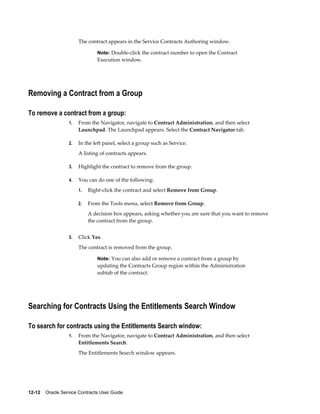 12-12    Oracle Service Contracts User Guide
The contract appears in the Service Contracts Authoring window.
Note: Double-click the contract number to open the Contract
Execution window.
Removing a Contract from a Group
To remove a contract from a group:
1. From the Navigator, navigate to Contract Administration, and then select
Launchpad. The Launchpad appears. Select the Contract Navigator tab.
2. In the left panel, select a group such as Service.
A listing of contracts appears.
3. Highlight the contract to remove from the group.
4. You can do one of the following:
1. Right-click the contract and select Remove from Group.
2. From the Tools menu, select Remove from Group.
A decision box appears, asking whether you are sure that you want to remove
the contract from the group.
5. Click Yes.
The contract is removed from the group.
Note: You can also add or remove a contract from a group by
updating the Contracts Group region within the Administration
subtab of the contract.
Searching for Contracts Using the Entitlements Search Window
To search for contracts using the Entitlements Search window:
1. From the Navigator, navigate to Contract Administration, and then select
Entitlements Search.
The Entitlements Search window appears.
 
