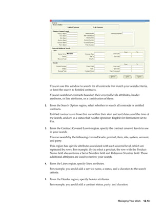 Managing Your Work    12-13
You can use this window to search for all contracts that match your search criteria,
or limit the search to Entitled contracts.
You can search for contracts based on their covered levels attributes, header
attributes, or line attributes, or a combination of these.
2. From the Search Option region, select whether to search all contracts or entitled
contracts.
Entitled contracts are those that are within their start and end dates as of the time of
the search, and are in a status that has the operation Eligible for Entitlement set to
Yes.
3. From the Contract Covered Levels region, specify the contract covered levels to use
in your search.
You can search by the following covered levels: product, item, site, system, account,
and party.
This region has specific attributes associated with each covered level, which are
separated by rows. For example, if you select a product, the row with the Product
Name field also contains a Serial Number field and Reference Number field. These
additional attributes are used to narrow your search.
4. From the Lines region, specify lines attributes.
For example, you could add a service name, a status, and a duration to the search
criteria.
5. From the Header region, specify header attributes.
For example, you could add a contract status, party, and duration.
 