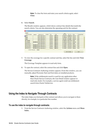 12-14    Oracle Service Contracts User Guide
Note: To clear the form and enter your search criteria again, select
Clear.
6. Select Search.
The Results window appears, which shows contract line details that match the
search criteria. You can also determine the operating unit for the contract.
7. To view the coverage for a specific contract and line, select the line and click View
Coverage.
The Coverage Template appears in read-only form.
8. To open the contract, select the contract line and click Open.
The Service Contracts Authoring window appears. From this window, you can
manually adjust Warranty Start and End dates on installed products.
Note: If the entitlements search is used for any application other
than Oracle Service Contracts, the Line Detail window appears in
read-only mode. For example, a service agent could use entitlement
search from Oracle TeleService.
Using the Index to Navigate Through Contracts
The index helps you find parts of the contract and allows you to navigate to them
directly, for example, to a particular line number.
To use the index to navigate through contracts:
1. From the Service Contracts Authoring window, select the Actions menu and Show
Index.
 