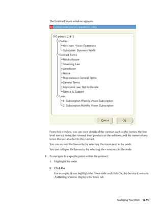 Managing Your Work    12-15
The Contract Index window appears.
From this window, you can view details of the contract such as the parties, the line
level service items, the covered level products at the sublines, and the names of any
terms that are attached to the contract.
You can expand the hierarchy by selecting the + icon next to the node.
You can collapse the hierarchy by selecting the - icon next to the node.
2. To navigate to a specific point within the contract:
1. Highlight the node.
2. Click Go.
For example, if you highlight the Lines node and click Go, the Service Contracts
Authoring window displays the Lines tab.
 