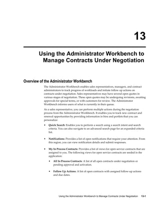 Using the Administrator Workbench to Manage Contracts Under Negotiation     13-1
13
Using the Administrator Workbench to
Manage Contracts Under Negotiation
Overview of the Administrator Workbench
The Administrator Workbench enables sales representatives, managers, and contract
administrators to track progress of workloads and initiate follow up actions on
contracts under negotiation. Sales representatives may have several open quotes in
various stages of negotiation. These open quotes may be undergoing revisions, awaiting
approvals for special terms, or with customers for review. The Administrator
Workbench informs users of what is currently in their queue.
As a sales representative, you can perform multiple actions during the negotiation
process from the Administrator Workbench. It enables you to track new contract and
renewal opportunities by providing information in bins and portlets that you can
personalize:
• Quick Search: Enables you to perform a search using a search intent and search
criteria. You can also navigate to an advanced search page for an expanded criteria
list.
• Notifications: Provides a list of open notifications that require your attention. From
this region, you can view notification details and submit responses.
• My In Process Contracts: Provides a list of views for open service contracts that are
assigned to you. The following views for open service contracts are seeded in the
application:
• All In Process Contracts: A list of all open contracts under negotiation or
pending approval and activation.
• Follow Up Actions: A list of open contracts with assigned follow-up actions
and due dates.
 