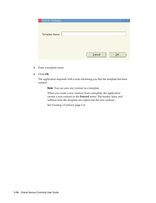 1-14    Oracle Service Contracts User Guide
2. Enter a template name.
3. Click OK.
The application responds with a note informing you that the template has been
created.
Note: You can save any contract as a template.
When you create a new contract from a template, the application
creates a new contract in the Entered status. The header, lines, and
sublines from the template are copied into the new contract.
See Creating a Contract, page 1-4.
 