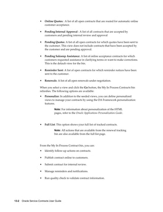 13-2    Oracle Service Contracts User Guide
• Online Quotes : A list of all open contracts that are routed for automatic online
customer acceptance.
• Pending Internal Approval : A list of all contracts that are accepted by
customers and pending internal review and approval
• Pending Quotes: A list of all open contracts for which quotes have been sent to
the customer. This view does not include contracts that have been accepted by
the customer and are pending approval.
• Pending Salesrep Assistance: A list of online acceptance contracts for which
customers requested assistance in clarifying terms or want to make corrections.
This is the default view for the bin.
• Reminder Sent: A list of open contracts for which reminder notices have been
sent to the customer.
• Renewals: A list of all open renewals under negotiation.
When you select a view and click the Go button, the My In Process Contracts bin
refreshes. The following options are available:
• Personalize: In addition to the seeded views, you can define personalized
views to manage your contracts by using the OA Framework personalization
features.
Note: For information about personalization of the HTML
pages, refer to the Oracle Applications Personalization Guide.
• Full List: This option shows your full list of tracked contracts.
Note: All actions that are available from the renewal tracking
bin are also available from the full list page.
From the My In Process Contract bin, you can:
• Identify follow-up actions on contracts.
• Publish contract online to customers.
• Submit contract for internal review.
• Manage reminders and notifications.
• Run quality check to validate contract information.
 