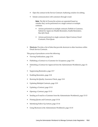 Using the Administrator Workbench to Manage Contracts Under Negotiation     13-3
• Open the contract in the Service Contracts Authoring window for editing.
• Initiate communication with customers through e-mail.
Note: The My In Process bin actions are separated based on
whether they can be performed on a single contract or multiple
contracts.
• Actions performed on multiple contracts: Publish to Customer,
Submit for Approval, Disable Reminders, Enable Reminders,
Run QA Check
• Actions performed on single contracts: Open Contract, Email
Customer, Print Quote
• Shortcuts: Provides a list of links that provide shortcuts to other functions within
Oracle Service Contracts.
This group of procedures covers the following:
• Viewing Notifications, page 13-4
• Publishing a Contract to a Customer for Acceptance, page 13-6
• Submitting a Contract for Approval from the Administrator Workbench, page 13-
7
• Suppressing Reminders, page 13-7
• Enabling Reminders, page 13-8
• Running the Quality Assurance Check, page 13-8
• Updating Multiple Contracts, page 13-9
• Updating a Contract, page 13-11
• Opening a Contract, page 13-13
• Sending an E-mail to a Customer from the Administrator Workbench, page 13-13
• Printing Quotes and Contracts, page 13-14
• Identifying Follow-Up Actions, page 13-14
• Using Shortcuts in the Administrator Workbench, page 13-15
 