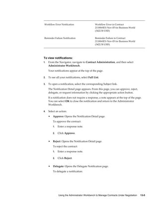 Using the Administrator Workbench to Manage Contracts Under Negotiation     13-5
Workflow Error Notification Workflow Error in Contract
21100@R31-Nov-05 for Business World
(3422.50 USD)
Reminder Failure Notification Reminder Failure in Contract
21100@R31-Nov-05 for Business World
(3422.50 USD)
To view notifications:
1. From the Navigator, navigate to Contract Administration, and then select
Administrator Workbench.
Your notifications appear at the top of the page.
2. To see all your notifications, select Full List.
3. To open a notification, select the corresponding Subject link.
The Notification Detail page appears. From this page, you can approve, reject,
delegate, or request information by clicking the appropriate action button.
If a notification does not require a response, a note appears at the top of the page.
You can select OK to close the notification and return to the Administrator
Workbench.
4. Select an action:
• Approve: Opens the Notification Detail page.
To approve the contract:
1. Enter a response note.
2. Click Approve.
• Reject: Opens the Notification Detail page.
To reject the contract:
1. Enter a response note.
2. Click Reject.
• Delegate: Opens the Delegate Notification page.
To delegate a notification:
 