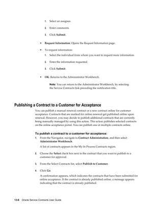13-6    Oracle Service Contracts User Guide
1. Select an assignee.
2. Enter comments.
3. Click Submit.
• Request Information: Opens the Request Information page.
• To request information:
1. Select the individual from whom you want to request more information.
2. Enter the information requested.
3. Click Submit.
• OK: Returns to the Administrator Workbench.
Note: You can return to the Administrator Workbench, by selecting
the Service Contracts link preceding the notification title.
Publishing a Contract to a Customer for Acceptance
You can publish a manual renewal contract or a new contract online for customer
acceptance. Contracts that are marked for online renewal get published online upon
renewal. However, you may decide to publish additional contracts that are currently
being manually managed by using this action. This action publishes selected contracts
on the online acceptance portal. You can publish one or multiple contracts online.
To publish a contract to a customer for acceptance:
1. From the Navigator, navigate to Contract Administration, and then select
Administrator Workbench.
A list of contracts appears in the My In Process Contracts region.
2. Choose the Select check box next to the contract that you want to publish to a
customer for approval.
3. From the Select Contracts list, select Publish to Customer.
4. Click Go.
A confirmation appears, which indicates the contracts that have been submitted for
online acceptance. If the contract is already published online, a message appears
indicating that the contract is already published.
 