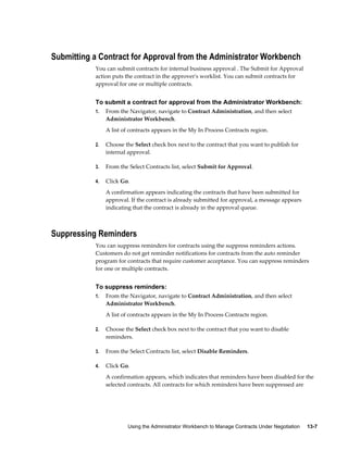 Using the Administrator Workbench to Manage Contracts Under Negotiation     13-7
Submitting a Contract for Approval from the Administrator Workbench
You can submit contracts for internal business approval . The Submit for Approval
action puts the contract in the approver's worklist. You can submit contracts for
approval for one or multiple contracts.
To submit a contract for approval from the Administrator Workbench:
1. From the Navigator, navigate to Contract Administration, and then select
Administrator Workbench.
A list of contracts appears in the My In Process Contracts region.
2. Choose the Select check box next to the contract that you want to publish for
internal approval.
3. From the Select Contracts list, select Submit for Approval.
4. Click Go.
A confirmation appears indicating the contracts that have been submitted for
approval. If the contract is already submitted for approval, a message appears
indicating that the contract is already in the approval queue.
Suppressing Reminders
You can suppress reminders for contracts using the suppress reminders actions.
Customers do not get reminder notifications for contracts from the auto reminder
program for contracts that require customer acceptance. You can suppress reminders
for one or multiple contracts.
To suppress reminders:
1. From the Navigator, navigate to Contract Administration, and then select
Administrator Workbench.
A list of contracts appears in the My In Process Contracts region.
2. Choose the Select check box next to the contract that you want to disable
reminders.
3. From the Select Contracts list, select Disable Reminders.
4. Click Go.
A confirmation appears, which indicates that reminders have been disabled for the
selected contracts. All contracts for which reminders have been suppressed are
 