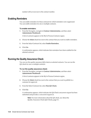 13-8    Oracle Service Contracts User Guide
marked with an icon next to the contract number.
Enabling Reminders
You can enable reminders for those contracts for which reminders were suppressed.
You can enable reminders for one or multiple contracts.
To enable reminders:
1. From the Navigator, navigate to Contract Administration, and then select
Administrator Workbench.
A list of contracts appears in the My In Process Contracts region.
2. Choose the Select check box next to the contract that you want to enable reminders.
3. From the Select Contracts list, select Enable Reminders.
4. Click Go.
A confirmation appears, which indicates that reminders have been enabled for the
selected contracts.
Running the Quality Assurance Check
You can run the quality assurance (QA) check on selected contracts. You can run the
QA check for one or multiple contracts.
To run the quality assurance check:
1. From the Navigator, navigate to Contract Administration, and then select
Administrator Workbench.
A list of contracts appears in the My In Process Contracts region.
2. Choose the Select check box next to the contract that you want to publish to a
customer for approval.
3. From the Select Contracts list, select Run QA Check.
4. Click Go.
A confirmation appears, which indicates the QA Check concurrent request has been
submitted and provides a concurrent request id.
Note: For more information about the QA check, see About the
Quality Assurance Check (QA Check), page 8-1.
 