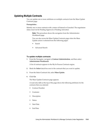 Using the Administrator Workbench to Manage Contracts Under Negotiation     13-9
Updating Multiple Contracts
You can update one or more attributes on multiple contracts from the Mass Update
Contracts page.
Prerequisites: .
Identify one or more contracts with a status of Entered or Canceled. The negotiation
status must not be Pending Approval or Pending Activation.
Note: This procedure shows the navigation from the Administrator
Workbench page.
You can also access the Mass Update Contracts page when the Mass
Update action is selected from the following pages:
• Search
• Advanced Search
To update multiple contracts:
1. From the Navigator, navigate to Contract Administration, and then select
Administrator Workbench.
A list of contracts appears in the My In Process Contracts region.
2. Mark the Select check box next to the contracts that you want to update.
3. From the Select Contracts list, select Mass Update.
4. Click Go.
The Mass Update Contracts page appears.
A read-only table at the top of the page shows the following attributes for the
contracts that you selected:
• Contract Number
• Customer
• Description
• Status
• Start Date
• End Date
 
