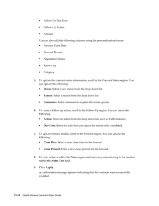 13-10    Oracle Service Contracts User Guide
• Follow-Up Due Date
• Follow-Up Action
• Amount
You can also add the following columns using the personalization feature:
• Forecast Close Date
• Forecast Percent
• Negotiation Status
• Known As
• Category
5. To update the contract status information, scroll to the Contract Status region. You
can update the following:
• Status: Select a new status from the drop down list.
• Reason: Select a reason from the drop down list.
• Comments: Enter comments to explain the status update.
6. To create a follow up action, scroll to the Follow-Up region. You can create the
following:
• Action: Select an action from the drop down list, such as Call Customer.
• Due Date: Select the date that you expect the action to be completed.
7. To update forecast details, scroll to the Forecast region. You can update the
following:
• Close Date: Select a new close date for the forecast.
• Close Percent: Enter a new close percent for the forecast.
8. To enter notes, scroll to the Notes region and enter any notes relating to the contract
within the Notes Text field.
9. Click Apply.
A confirmation message appears indicating that the contracts were successfully
updated.
 