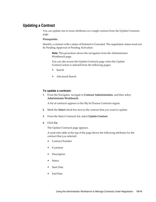 Using the Administrator Workbench to Manage Contracts Under Negotiation     13-11
Updating a Contract
You can update one or more attributes on a single contract from the Update Contracts
page.
Prerequisite: .
Identify a contract with a status of Entered or Canceled. The negotiation status must not
be Pending Approval or Pending Activation.
Note: This procedure shows the navigation from the Administrator
Workbench page.
You can also access the Update Contracts page when the Update
Contract action is selected from the following pages:
• Search
• Advanced Search
To update a contract:
1. From the Navigator, navigate to Contract Administration, and then select
Administrator Workbench.
A list of contracts appears in the My In Process Contracts region.
2. Mark the Select check box next to the contract that you want to update.
3. From the Select Contracts list, select Update Contract.
4. Click Go.
The Update Contracts page appears.
A read-only table at the top of the page shows the following attributes for the
contract that you selected:
• Contract Number
• Customer
• Description
• Status
• Start Date
• End Date
 