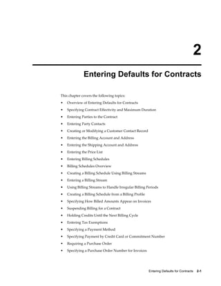 Entering Defaults for Contracts    2-1
2
Entering Defaults for Contracts
This chapter covers the following topics:
• Overview of Entering Defaults for Contracts
• Specifying Contract Effectivity and Maximum Duration
• Entering Parties to the Contract
• Entering Party Contacts
• Creating or Modifying a Customer Contact Record
• Entering the Billing Account and Address
• Entering the Shipping Account and Address
• Entering the Price List
• Entering Billing Schedules
• Billing Schedules Overview
• Creating a Billing Schedule Using Billing Streams
• Entering a Billing Stream
• Using Billing Streams to Handle Irregular Billing Periods
• Creating a Billing Schedule from a Billing Profile
• Specifying How Billed Amounts Appear on Invoices
• Suspending Billing for a Contract
• Holding Credits Until the Next Billing Cycle
• Entering Tax Exemptions
• Specifying a Payment Method
• Specifying Payment by Credit Card or Commitment Number
• Requiring a Purchase Order
• Specifying a Purchase Order Number for Invoices
 