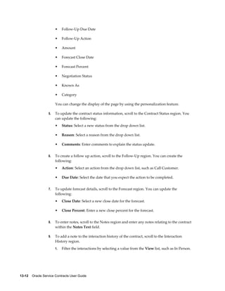 13-12    Oracle Service Contracts User Guide
• Follow-Up Due Date
• Follow-Up Action
• Amount
• Forecast Close Date
• Forecast Percent
• Negotiation Status
• Known As
• Category
You can change the display of the page by using the personalization feature.
5. To update the contract status information, scroll to the Contract Status region. You
can update the following:
• Status: Select a new status from the drop down list.
• Reason: Select a reason from the drop down list.
• Comments: Enter comments to explain the status update.
6. To create a follow up action, scroll to the Follow-Up region. You can create the
following:
• Action: Select an action from the drop down list, such as Call Customer.
• Due Date: Select the date that you expect the action to be completed.
7. To update forecast details, scroll to the Forecast region. You can update the
following:
• Close Date: Select a new close date for the forecast.
• Close Percent: Enter a new close percent for the forecast.
8. To enter notes, scroll to the Notes region and enter any notes relating to the contract
within the Notes Text field.
9. To add a note to the interaction history of the contract, scroll to the Interaction
History region.
1. Filter the interactions by selecting a value from the View list, such as In Person.
 