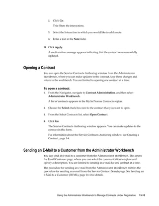 Using the Administrator Workbench to Manage Contracts Under Negotiation     13-13
2. Click Go.
This filters the interactions.
3. Select the Interaction to which you would like to add a note.
4. Enter a text in the Note field.
10. Click Apply.
A confirmation message appears indicating that the contract was successfully
updated.
Opening a Contract
You can open the Service Contracts Authoring window from the Administrator
Workbench, where you can make updates to the contract, save those changes and
return to the workbench. You are limited to opening one contract at a time.
To open a contract:
1. From the Navigator, navigate to Contract Administration, and then select
Administrator Workbench.
A list of contracts appears in the My In Process Contracts region.
2. Choose the Select check box next to the contract that you want to open.
3. From the Select Contracts list, select Open Contract.
4. Click Go.
The Service Contracts Authoring window appears. You can make updates to the
contract in this form.
For information about the Service Contracts Authoring window, see Creating a
Contract, page 1-4.
Sending an E-Mail to a Customer from the Administrator Workbench
You can send an e-mail to a customer from the Administrator Workbench. This opens
the Email Customer page, where you can select the communication template and
specify a description. You are limited to sending an e-mail for one contract at a time.
The procedure for sending an e-mail from the Administrator Workbench mirrors the
procedure for sending an e-mail from the Service Contract Search page. See Sending an
E-Mail to a Customer (HTML), page 14-4 for details.
 