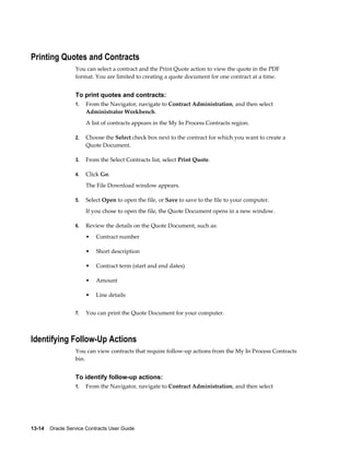 13-14    Oracle Service Contracts User Guide
Printing Quotes and Contracts
You can select a contract and the Print Quote action to view the quote in the PDF
format. You are limited to creating a quote document for one contract at a time.
To print quotes and contracts:
1. From the Navigator, navigate to Contract Administration, and then select
Administrator Workbench.
A list of contracts appears in the My In Process Contracts region.
2. Choose the Select check box next to the contract for which you want to create a
Quote Document.
3. From the Select Contracts list, select Print Quote.
4. Click Go.
The File Download window appears.
5. Select Open to open the file, or Save to save to the file to your computer.
If you chose to open the file, the Quote Document opens in a new window.
6. Review the details on the Quote Document, such as:
• Contract number
• Short description
• Contract term (start and end dates)
• Amount
• Line details
7. You can print the Quote Document for your computer.
Identifying Follow-Up Actions
You can view contracts that require follow-up actions from the My In Process Contracts
bin.
To identify follow-up actions:
1. From the Navigator, navigate to Contract Administration, and then select
 