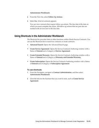 Using the Administrator Workbench to Manage Contracts Under Negotiation     13-15
Administrator Workbench.
2. From the View list, select Follow Up Actions .
3. Select Go. A list of contracts appears.
You can view contracts that require follow-up actions. The due date is the date on
which you must complete the action. All follow-up actions that are past due are
marked with an icon next to the due date.
Using Shortcuts in the Administrator Workbench
The Shortcuts bin provides links to other functions within Oracle Service Contracts. You
can use the Shortcuts bin to search for contracts or create contracts:
• Advanced Search: Opens the Advanced Search page.
• Create Service Agreement: Opens the Service Contracts Authoring window with a
Status of Entered and a Category of Service Agreement.
• Create Extended Warranty: Opens the Service Contracts Authoring window with a
Status of Entered and a Category of Warranty and Extended Warranty.
• Create Subscription: Opens the Service Contracts Authoring window with a Status
of Entered and a Category of Subscription Agreement.
To use shortcuts:
1. From the Navigator, navigate to Contract Administration, and then select
Administrator Workbench.
2. Click the link for the function that you want to start, such as Create Service
Agreement.
 