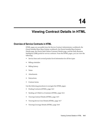 Viewing Contract Details in HTML    14-1
14
Viewing Contract Details in HTML
Overview of Service Contracts in HTML
HTML pages are accessible from the Service Contract Administrator workbench, the
Oracle Installed Base Mass Update workbench, the Oracle Installed Base Instance
Details page, the Oracle Sales Online Customer Details page, and the Daily Business
Intelligence (DBI) portal for service contracts. From the HTML pages, you can view the
following:
• Service lines and covered product level information for all line types
• Billing schedules
• Billing history
• Notes
• Attachments
• Interactions
• Contract terms
Use the following procedures to navigate the HTML pages:
• Finding Contracts (HTML), page 14-2
• Sending an E-Mail to a Customer (HTML), page 14-4
• Viewing Contract Details (HTML), page 14-5
• Viewing Service Line Details (HTML), page 14-7
• Viewing Coverage Details (HTML), page 14-8
 