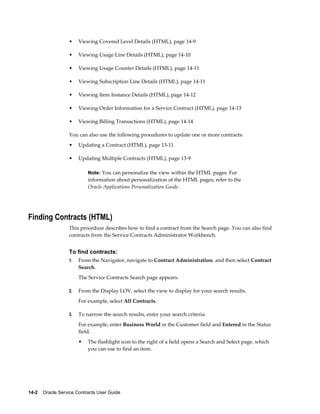 14-2    Oracle Service Contracts User Guide
• Viewing Covered Level Details (HTML), page 14-9
• Viewing Usage Line Details (HTML), page 14-10
• Viewing Usage Counter Details (HTML), page 14-11
• Viewing Subscription Line Details (HTML), page 14-11
• Viewing Item Instance Details (HTML), page 14-12
• Viewing Order Information for a Service Contract (HTML), page 14-13
• Viewing Billing Transactions (HTML), page 14-14
You can also use the following procedures to update one or more contracts:
• Updating a Contract (HTML), page 13-11
• Updating Multiple Contracts (HTML), page 13-9
Note: You can personalize the view within the HTML pages. For
information about personalization of the HTML pages, refer to the
Oracle Applications Personalization Guide.
Finding Contracts (HTML)
This procedure describes how to find a contract from the Search page. You can also find
contracts from the Service Contracts Administrator Workbench.
To find contracts:
1. From the Navigator, navigate to Contract Administration, and then select Contract
Search.
The Service Contracts Search page appears.
2. From the Display LOV, select the view to display for your search results.
For example, select All Contracts.
3. To narrow the search results, enter your search criteria.
For example, enter Business World in the Customer field and Entered in the Status
field.
• The flashlight icon to the right of a field opens a Search and Select page, which
you can use to find an item.
 