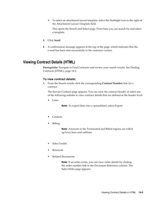 Viewing Contract Details in HTML    14-5
• To select an attachment layout template, select the flashlight icon to the right of
the Attachment Layout Template field.
This opens the Search and Select page. From here you can search for and select
a template.
5. Click Send.
6. A confirmation message appears at the top of the page, which indicates that the
e-mail has been sent successfully to the customer contact.
Viewing Contract Details (HTML)
Prerequisite: Navigate to Find Contracts and review your search results. See Finding
Contracts (HTML), page 14-2.
To view contract details:
1. From the Search results click the corresponding Contract Number link for a
contract.
The Service Contract page appears. You can view the contract header or select any
of the following subtabs to view contract details that are defined at the header level:
• Lines
Note: To export lines into a spreadsheet, select Export
• Contacts
• Billing
Note: Amounts in the Terminated and Billed regions are rolled
up from lines and sublines.
• Sales Credits
• Renewals
• Related Documents
Note: If an order exists, you can view order details by clicking
the order number link in the Document Reference column. The
Sales Order page appears.
 