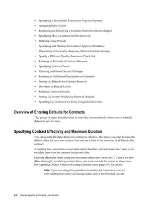 2-2    Oracle Service Contracts User Guide
• Specifying a Receivables Transaction Type for Payment
• Assigning Sales Credits
• Requiring and Specifying a Purchase Order for Service Charges
• Specifying How a Contract Will Be Renewed
• Defining Grace Periods
• Specifying and Starting the Contract Approval Workflow
• Organizing Contracts by Assigning Them to Contract Groups
• Specify a Different Quality Assurance Check List
• Entering an Estimate of Contract Revenue
• Specifying Contract Terms
• Granting Additional Access Privileges
• Entering an Additional Description or Comment
• Setting Up Defaults for Contract Renewal
• Overview of Default Levels
• Entering Contract Defaults
• Setting Up System Profiles for Renewal Defaults
• Speeding Up Contract Line Entry Using Default Values
Overview of Entering Defaults for Contracts
This group of topics describes how to enter the contract details. Some contract details
default to service lines.
Specifying Contract Effectivity and Maximum Duration
You can specify the dates that your contract is effective. The dates you enter become the
default dates for each new contract line and set a limit to the duration of all lines in the
contract.
A contract line cannot have a start date earlier than the contract header start date or an
end date later than the contract header end date.
Entering effectivity dates using this procedure affects new lines only. To make the new
dates also apply to existing contract lines, you must cascade the values to those lines.
See Applying Default Values to Existing Contract Lines, page 3-60 for details.
Note: If you are using this procedure to modify the dates for a contract
with existing lines and your change makes any of the lines fall outside
 