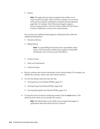 14-6    Oracle Service Contracts User Guide
• History
Note: The application provides navigation that enables you to
return to previous pages. After you select a subtab, you can return
to the previous page by clicking the navigation link preceding the
page title. For example, if the following navigation appears ,
Service Contract Search > Service Contract: 23248, click the Service
Contract: 23248 link to return to the contract header.
You can also view additional detail pages by clicking the links within the
Additional Details block:
• Interaction History
• Billing History
Note: To export billing transactions into a spreadsheet, select
Export. The Transaction number link navigates to Oracle Bill
Presentment view of Invoice and Credit Memo.
• Contract Terms
• Notes and Attachments
• Contract Groups
2. Review customer and contract information in the contract header. For example, you
identify the customer, status, term, and contract amount.
3. To view line details, select the Lines tab. See:
• Viewing Service Line Details (HTML), page 14-7
• Viewing Usage Line Details (HTML), page 14-10
• Viewing Subscription Line Details (HTML), page 14-11
4. To open the Service Contracts Authoring window click the Open button. This
opens the form where you can modify the contract.
Note: The Open button is not visible if you navigate from pages of
applications other than Oracle Service Contracts.
 