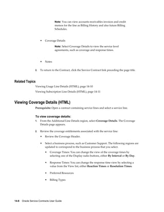 14-8    Oracle Service Contracts User Guide
Note: You can view accounts receivables invoices and credit
memos for the line as Billing History and also future Billing
Schedules.
• Coverage Details
Note: Select Coverage Details to view the service level
agreements, such as coverage and response times.
• Notes
2. To return to the Contract, click the Service Contract link preceding the page title.
Related Topics
Viewing Usage Line Details (HTML), page 14-10
Viewing Subscription Line Details (HTML), page 14-11
Viewing Coverage Details (HTML)
Prerequisite: Open a contract containing service lines and select a service line.
To view coverage details:
1. From the Additional Line Details region, select Coverage Details. The Coverage
Details page appears.
2. Review the coverage entitlements associated with the service line:
• Review the Coverage Header.
• Select a business process, such as Customer Support. The following regions are
updated to correspond to the business process that you select.
• Coverage Times: You can change the view of the coverage times by
selecting one of the Display radio buttons, either By Interval or By Day.
• Response Times: You can change the response time view by selecting a
value from the View list, either Reaction Times or Resolution Times.
• Preferred Resources
• Billing Types
 