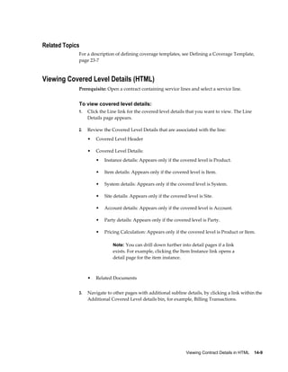 Viewing Contract Details in HTML    14-9
Related Topics
For a description of defining coverage templates, see Defining a Coverage Template,
page 23-7
Viewing Covered Level Details (HTML)
Prerequisite: Open a contract containing service lines and select a service line.
To view covered level details:
1. Click the Line link for the covered level details that you want to view. The Line
Details page appears.
2. Review the Covered Level Details that are associated with the line:
• Covered Level Header
• Covered Level Details:
• Instance details: Appears only if the covered level is Product.
• Item details: Appears only if the covered level is Item.
• System details: Appears only if the covered level is System.
• Site details: Appears only if the covered level is Site.
• Account details: Appears only if the covered level is Account.
• Party details: Appears only if the covered level is Party.
• Pricing Calculation: Appears only if the covered level is Product or Item.
Note: You can drill down further into detail pages if a link
exists. For example, clicking the Item Instance link opens a
detail page for the item instance.
• Related Documents
3. Navigate to other pages with additional subline details, by clicking a link within the
Additional Covered Level details bin, for example, Billing Transactions.
 
