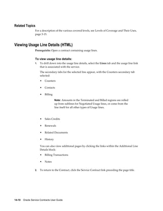 14-10    Oracle Service Contracts User Guide
Related Topics
For a description of the various covered levels, see Levels of Coverage and Their Uses,
page 3-15.
Viewing Usage Line Details (HTML)
Prerequisite: Open a contract containing usage lines.
To view usage line details:
1. To drill down into the usage line details, select the Lines tab and the usage line link
that is associated with the service.
The secondary tabs for the selected line appear, with the Counters secondary tab
selected:
• Counters
• Contacts
• Billing
Note: Amounts in the Terminated and Billed regions are rolled
up from sublines for Negotiated Usage lines, or come from the
line itself for all other types of Usage lines.
• Sales Credits
• Renewals
• Related Documents
• History
You can also view additional pages by clicking the links within the Additional Line
Details block:
• Billing Transactions
• Notes
2. To return to the Contract, click the Service Contract link preceding the page title.
 