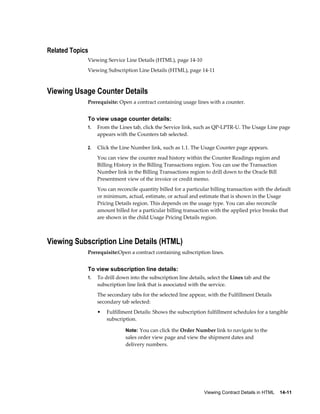 Viewing Contract Details in HTML    14-11
Related Topics
Viewing Service Line Details (HTML), page 14-10
Viewing Subscription Line Details (HTML), page 14-11
Viewing Usage Counter Details
Prerequisite: Open a contract containing usage lines with a counter.
To view usage counter details:
1. From the Lines tab, click the Service link, such as QP-LPTR-U. The Usage Line page
appears with the Counters tab selected.
2. Click the Line Number link, such as 1.1. The Usage Counter page appears.
You can view the counter read history within the Counter Readings region and
Billing History in the Billing Transactions region. You can use the Transaction
Number link in the Billing Transactions region to drill down to the Oracle Bill
Presentment view of the invoice or credit memo.
You can reconcile quantity billed for a particular billing transaction with the default
or minimum, actual, estimate, or actual and estimate that is shown in the Usage
Pricing Details region. This depends on the usage type. You can also reconcile
amount billed for a particular billing transaction with the applied price breaks that
are shown in the child Usage Pricing Details region.
Viewing Subscription Line Details (HTML)
Prerequisite:Open a contract containing subscription lines.
To view subscription line details:
1. To drill down into the subscription line details, select the Lines tab and the
subscription line link that is associated with the service.
The secondary tabs for the selected line appear, with the Fulfillment Details
secondary tab selected:
• Fulfillment Details: Shows the subscription fulfillment schedules for a tangible
subscription.
Note: You can click the Order Number link to navigate to the
sales order view page and view the shipment dates and
delivery numbers.
 