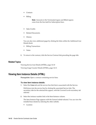 14-12    Oracle Service Contracts User Guide
• Contacts
• Billing
Note: Amounts in the Terminated region and Billed regions
come from the line itself for Subscription lines.
• Sales Credits
• Related Documents
• History
You can also view additional pages by clicking the links within the Additional Line
Details block:
• Billing Transactions
• Notes
2. To return to the contract, click the Service Contract link preceding the page title.
Related Topics
Viewing Service Line Details (HTML), page 14-10
Viewing Usage Counter Details (HTML), page 14-11
Viewing Item Instance Details (HTML)
Prerequisite: Open a contract containing service lines.
To view item instance details:
1. Select the Lines tab and the service line link that is associated with the Service.
Drill down into the service line by clicking the associated Service link. The
secondary tabs for the selected line appear, with the Covered Levels secondary tab
selected.
2. Select the instance number link in the Item Instance column.
The Item Instance Page appears with the General subtab selected. You can view the
installed base details by selecting the other subtabs.
• Location
 