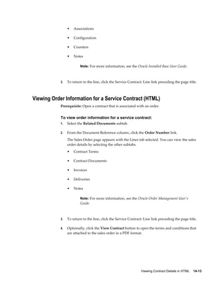 Viewing Contract Details in HTML    14-13
• Associations
• Configuration
• Counters
• Notes
Note: For more information, see the Oracle Installed Base User Guide.
3. To return to the line, click the Service Contract: Line link preceding the page title.
Viewing Order Information for a Service Contract (HTML)
Prerequisite: Open a contract that is associated with an order.
To view order information for a service contract:
1. Select the Related Documents subtab.
2. From the Document Reference column, click the Order Number link.
The Sales Order page appears with the Lines tab selected. You can view the sales
order details by selecting the other subtabs.
• Contract Terms
• Contract Documents
• Invoices
• Deliveries
• Notes
Note: For more information, see the Oracle Order Management User's
Guide.
3. To return to the line, click the Service Contract: Line link preceding the page title.
4. Optionally, click the View Contract button to open the terms and conditions that
are attached to the sales order in a PDF format.
 