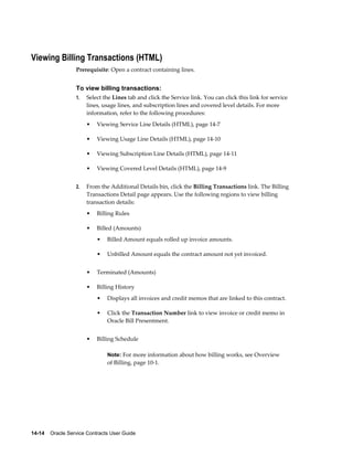 14-14    Oracle Service Contracts User Guide
Viewing Billing Transactions (HTML)
Prerequisite: Open a contract containing lines.
To view billing transactions:
1. Select the Lines tab and click the Service link. You can click this link for service
lines, usage lines, and subscription lines and covered level details. For more
information, refer to the following procedures:
• Viewing Service Line Details (HTML), page 14-7
• Viewing Usage Line Details (HTML), page 14-10
• Viewing Subscription Line Details (HTML), page 14-11
• Viewing Covered Level Details (HTML), page 14-9
2. From the Additional Details bin, click the Billing Transactions link. The Billing
Transactions Detail page appears. Use the following regions to view billing
transaction details:
• Billing Rules
• Billed (Amounts)
• Billed Amount equals rolled up invoice amounts.
• Unbilled Amount equals the contract amount not yet invoiced.
• Terminated (Amounts)
• Billing History
• Displays all invoices and credit memos that are linked to this contract.
• Click the Transaction Number link to view invoice or credit memo in
Oracle Bill Presentment.
• Billing Schedule
Note: For more information about how billing works, see Overview
of Billing, page 10-1.
 