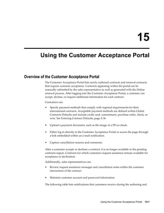 Using the Customer Acceptance Portal    15-1
15
Using the Customer Acceptance Portal
Overview of the Customer Acceptance Portal
The Customer Acceptance Portal lists newly authored contracts and renewal contracts
that require customer acceptance. Contracts appearing within the portal can be
manually submitted by the sales representative as well as generated with the Online
renewal process. After logging into the Customer Acceptance Portal, a customer can
accept, decline, or request additional information for each contract.
Customers can:
• Specify payment methods that comply with regional requirements for their
international contracts. Acceptable payment methods are defined within Global
Contracts Defaults and include credit card, commitment, purchase order, check, or
wire. See Entering Contract Defaults, page 2-36.
• Upload a payment document, such as the image of a PO or check.
• Either log in directly to the Customer Acceptance Portal or access the page through
a link embedded within an e-mail notification.
• Capture cancellation reasons and comments.
After a customer accepts or declines a contract, it is no longer available in the pending
contracts region. Contracts for which customers request assistance remain available for
acceptance or declination.
Additionally, sales representatives can:
• Review request assistance messages and cancellation notes within the customer
interactions of the contract.
• Maintain customer account and password information.
The following table lists notifications that customers receive during the authoring and
 