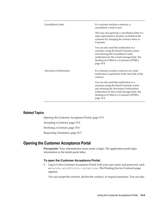 Using the Customer Acceptance Portal    15-3
Cancellation Letter If a customer declines a renewal, a
cancellation e-mail is sent.
This may also generate a cancellation letter if a
sales representative declines on behalf of the
customer by changing the contract status to
Canceled.
You can also send this notification to a
customer using the Email Customer action
and selecting the Cancellation Letter
notification for the e-mail message body. See
Sending an E-Mail to a Customer (HTML),
page 14-4.
Activation Confirmation If a customer accepts a renewal, an e-mail
notification is generated at the start date of the
contract.
You can also send this notification to a
customer using the Email Customer action
and selecting the Activation Confirmation
notification for the e-mail message body. See
Sending an E-Mail to a Customer (HTML),
page 14-4.
Related Topics
Opening the Customer Acceptance Portal, page 15-3
Accepting a Contract, page 15-4
Declining a Contract, page 15-6
Requesting Assistance, page 15-7
Opening the Customer Acceptance Portal
Prerequisite: Your administrator must create a login. The application sends login
information in the initial quote letter.
To open the Customer Acceptance Portal:
1. Log in to the Customer Acceptance Portal with your user name and password, such
as marsha.able@vision.com/welcome. The Pending Service Contracts page
appears.
You can accept the contract, decline the contract, or request assistance. You can also
 