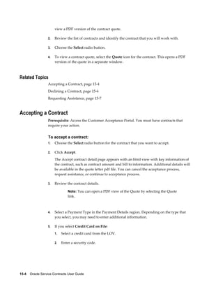 15-4    Oracle Service Contracts User Guide
view a PDF version of the contract quote.
2. Review the list of contracts and identify the contract that you will work with.
3. Choose the Select radio button.
4. To view a contract quote, select the Quote icon for the contract. This opens a PDF
version of the quote in a separate window.
Related Topics
Accepting a Contract, page 15-4
Declining a Contract, page 15-6
Requesting Assistance, page 15-7
Accepting a Contract
Prerequisite: Access the Customer Acceptance Portal. You must have contracts that
require your action.
To accept a contract:
1. Choose the Select radio button for the contract that you want to accept.
2. Click Accept.
The Accept contract detail page appears with an html view with key information of
the contract, such as contract amount and bill to information. Additional details will
be available in the quote letter pdf file. You can cancel the acceptance process,
request assistance, or continue to acceptance process.
3. Review the contract details.
Note: You can open a PDF view of the Quote by selecting the Quote
link.
4. Select a Payment Type in the Payment Details region. Depending on the type that
you select, you may need to enter additional information.
5. If you select Credit Card on File:
1. Select a credit card from the LOV.
2. Enter a security code.
 